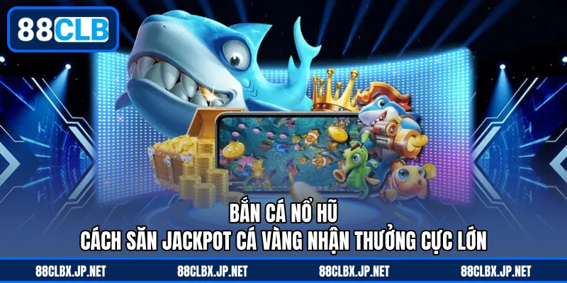 Bắn Cá Nổ Hũ - Cách Săn Jackpot Cá Vàng Nhận Thưởng Cực Lớn